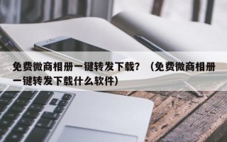 免费微商相册一键转发下载？（免费微商相册一键转发下载什么软件）