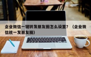 企业微信一键转发朋友圈怎么设置？（企业微信统一发朋友圈）