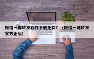 微信一键转发软件下载免费？（微信一键转发官方正版）