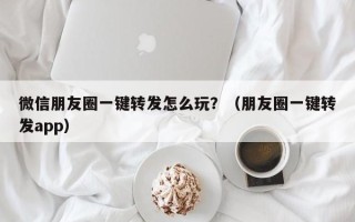 微信朋友圈一键转发怎么玩？（朋友圈一键转发app）