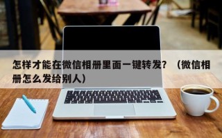 怎样才能在微信相册里面一键转发？（微信相册怎么发给别人）