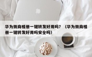 华为微商相册一键转发好用吗？（华为微商相册一键转发好用吗安全吗）