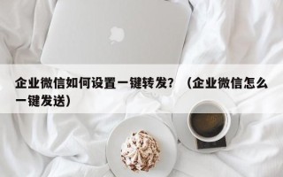 企业微信如何设置一键转发？（企业微信怎么一键发送）