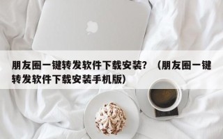 朋友圈一键转发软件下载安装？（朋友圈一键转发软件下载安装手机版）