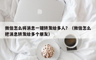 微信怎么将消息一键转发给多人？（微信怎么把消息转发给多个朋友）