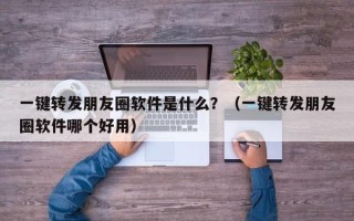 一键转发朋友圈软件是什么？（一键转发朋友圈软件哪个好用）