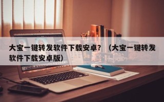 大宝一键转发软件下载安卓？（大宝一键转发软件下载安卓版）