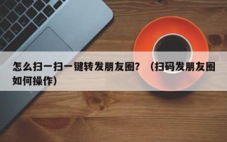 怎么扫一扫一键转发朋友圈？（扫码发朋友圈如何操作）