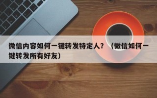 微信内容如何一键转发特定人？（微信如何一键转发所有好友）