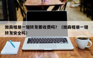 微商相册一键转发要收费吗？（微商相册一键转发安全吗）