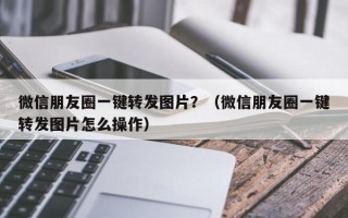 微信朋友圈一键转发图片？（微信朋友圈一键转发图片怎么操作）