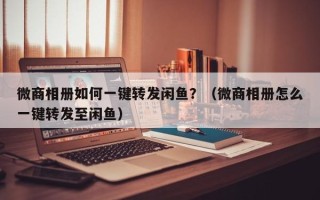 微商相册如何一键转发闲鱼？（微商相册怎么一键转发至闲鱼）