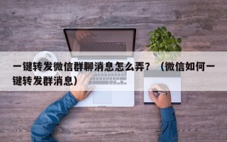 一键转发微信群聊消息怎么弄？（微信如何一键转发群消息）