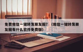 免费微信一键转发朋友圈？（微信一键转发朋友圈有什么软件免费版）