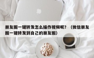 朋友圈一键转发怎么操作视频呢？（微信朋友圈一键转发到自己的朋友圈）