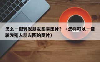 怎么一键转发朋友圈带图片？（怎样可以一键转发别人朋友圈的图片）