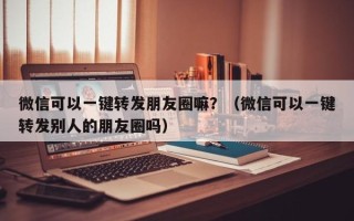 微信可以一键转发朋友圈嘛？（微信可以一键转发别人的朋友圈吗）