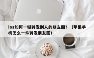 ios如何一键转发别人的朋友圈？（苹果手机怎么一件转发朋友圈）