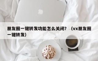 朋友圈一键转发功能怎么关闭？（vx朋友圈一键转发）