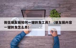 微信朋友圈如何一键转发工具？（朋友圈内容一键转发怎么弄）