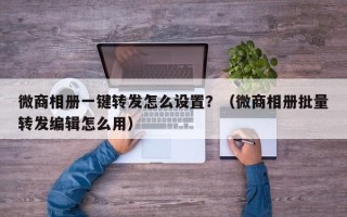 微商相册一键转发怎么设置？（微商相册批量转发编辑怎么用）