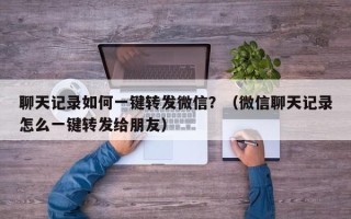 聊天记录如何一键转发微信？（微信聊天记录怎么一键转发给朋友）