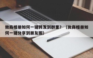 微商相册如何一键转发到群里？（微商相册如何一键分享到朋友圈）