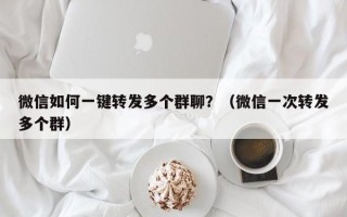 微信如何一键转发多个群聊？（微信一次转发多个群）