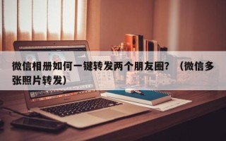 微信相册如何一键转发两个朋友圈？（微信多张照片转发）