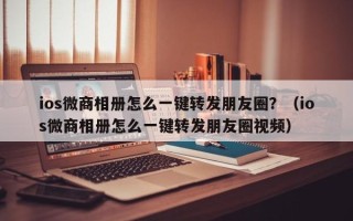 ios微商相册怎么一键转发朋友圈？（ios微商相册怎么一键转发朋友圈视频）