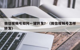 微信视频号如何一键转发？（微信视频号怎样转发）