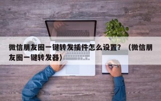 微信朋友圈一键转发插件怎么设置？（微信朋友圈一键转发器）