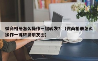 微商相册怎么操作一键转发？（微商相册怎么操作一键转发朋友圈）