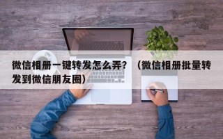 微信相册一键转发怎么弄？（微信相册批量转发到微信朋友圈）