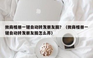 微商相册一键自动转发朋友圈？（微商相册一键自动转发朋友圈怎么弄）