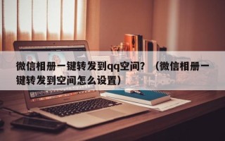 微信相册一键转发到qq空间？（微信相册一键转发到空间怎么设置）