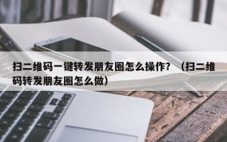 扫二维码一键转发朋友圈怎么操作？（扫二维码转发朋友圈怎么做）