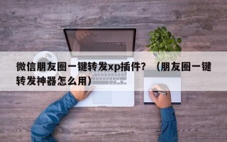 微信朋友圈一键转发xp插件？（朋友圈一键转发神器怎么用）