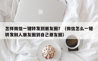 怎样微信一键转发到朋友圈？（微信怎么一键转发别人朋友圈到自己朋友圈）