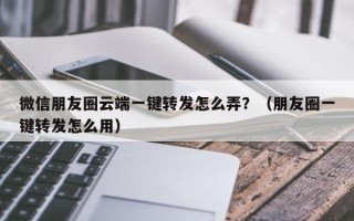 微信朋友圈云端一键转发怎么弄？（朋友圈一键转发怎么用）