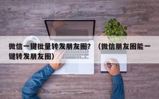 微信一键批量转发朋友圈？（微信朋友圈能一键转发朋友圈）