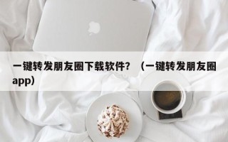 一键转发朋友圈下载软件？（一键转发朋友圈app）