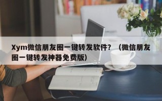 Xym微信朋友圈一键转发软件？（微信朋友圈一键转发神器免费版）