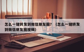 怎么一键转发到微信朋友圈？（怎么一键转发到微信朋友圈视频）