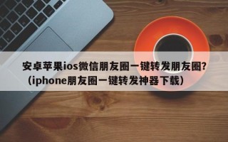 安卓苹果ios微信朋友圈一键转发朋友圈？（iphone朋友圈一键转发神器下载）