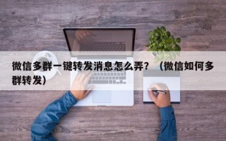 微信多群一键转发消息怎么弄？（微信如何多群转发）