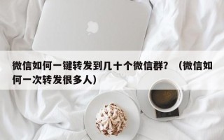 微信如何一键转发到几十个微信群？（微信如何一次转发很多人）