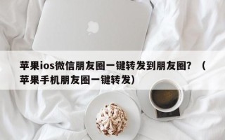 苹果ios微信朋友圈一键转发到朋友圈？（苹果手机朋友圈一键转发）