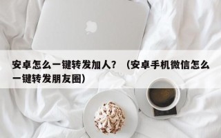 安卓怎么一键转发加人？（安卓手机微信怎么一键转发朋友圈）