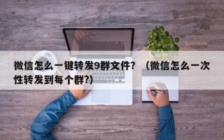 微信怎么一键转发9群文件？（微信怎么一次性转发到每个群?）